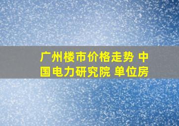 广州楼市价格走势 中国电力研究院 单位房